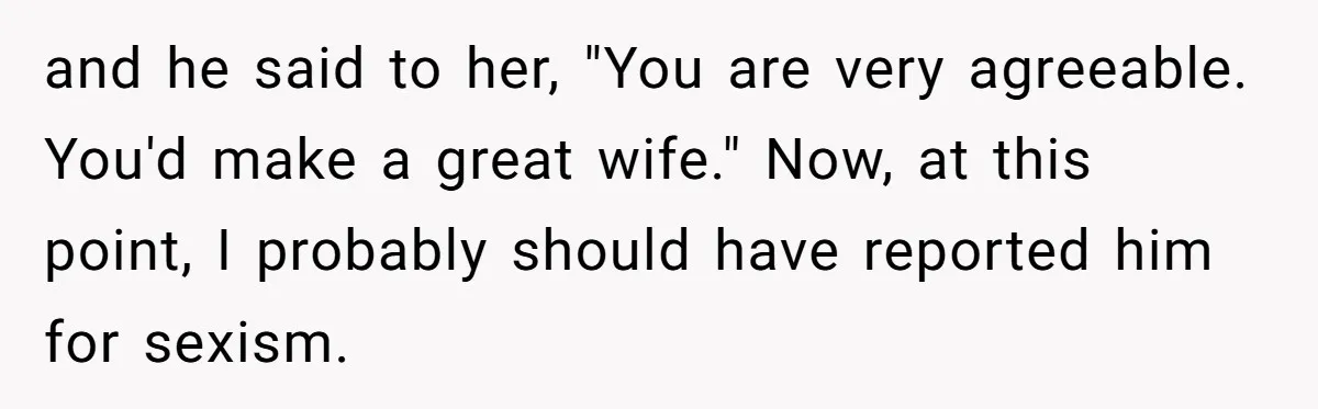 and he said to her, "You are very agreeable. You'd make a great wife." Now, at this point, I probably should have reported him for sexism.