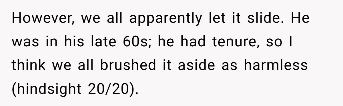 However, we all apparently let it slide. He was in his late 60s; he had tenure, so I think we all brushed it aside as harmless (hindsight 20/20).