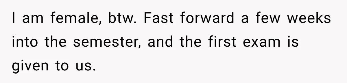 I am female, btw. Fast forward a few weeks into the semester, and the first exam is given to us.