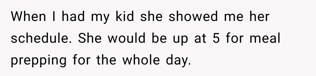 When I had my kid she showed me her schedule. She would be up at 5 for meal prepping for the whole day.