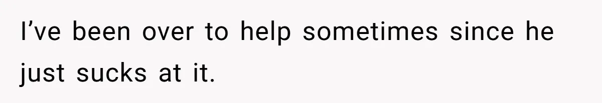 I’ve been over to help sometimes since he just sucks at it.