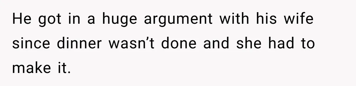 He got in a huge argument with his wife since dinner wasn’t done and she had to make it.