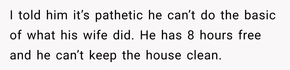 I told him it’s pathetic he can’t do the basic of what his wife did. He has 8 hours free and he can’t keep the house clean.