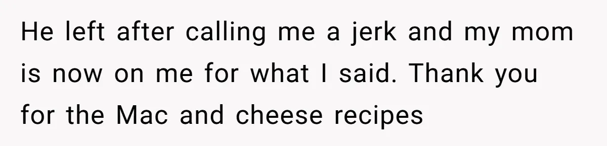He left after calling me a jerk and my mom is now on me for what I said. Thank you for the Mac and cheese recipes