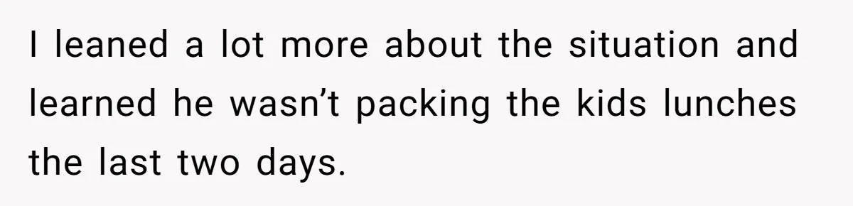I leaned a lot more about the situation and learned he wasn’t packing the kids lunches the last two days.