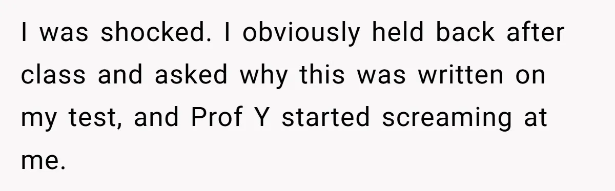 I was shocked. I obviously held back after class and asked why this was written on my test, and Prof Y started screaming at me.
