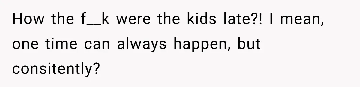 How the f__k were the kids late?! I mean, one time can always happen, but consitently?