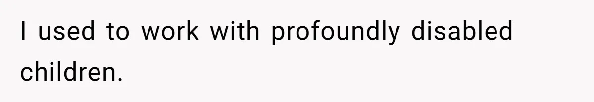 I used to work with profoundly disabled children.