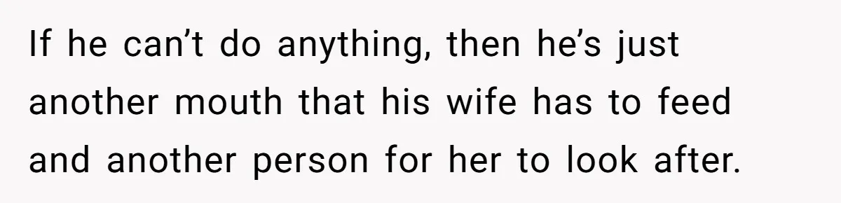 If he can’t do anything, then he’s just another mouth that his wife has to feed and another person for her to look after.