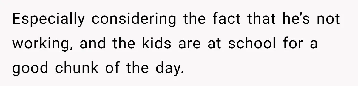Especially considering the fact that he’s not working, and the kids are at school for a good chunk of the day.