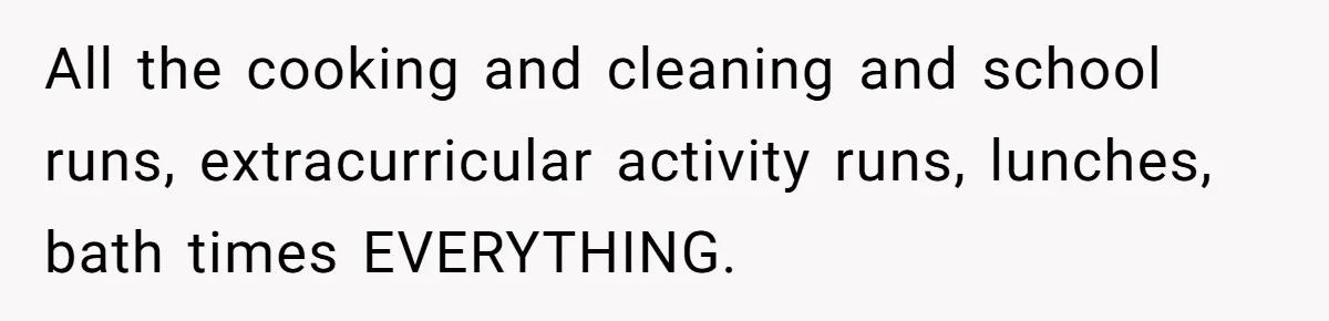All the cooking and cleaning and school runs, extracurricular activity runs, lunches, bath times EVERYTHING.