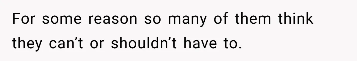 For some reason so many of them think they can’t or shouldn’t have to.