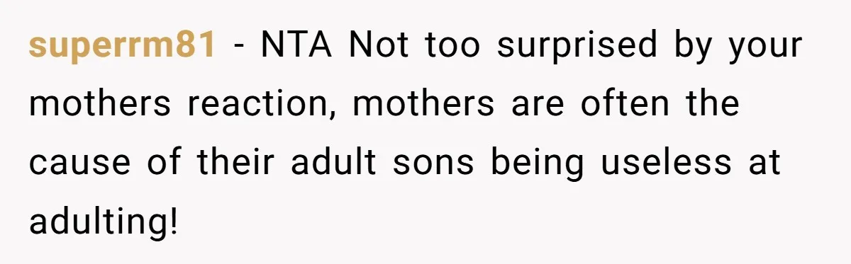 superrm81 − NTA Not too surprised by your mothers reaction, mothers are often the cause of their adult sons being useless at adulting!