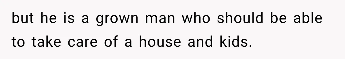 but he is a grown man who should be able to take care of a house and kids.