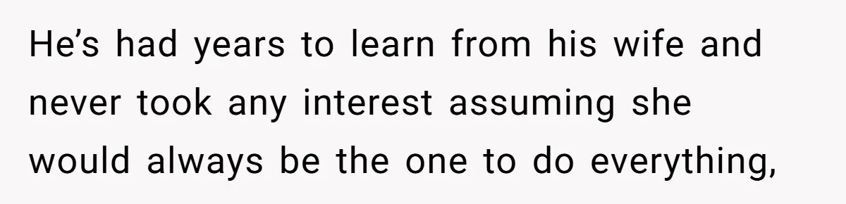 He’s had years to learn from his wife and never took any interest assuming she would always be the one to do everything,