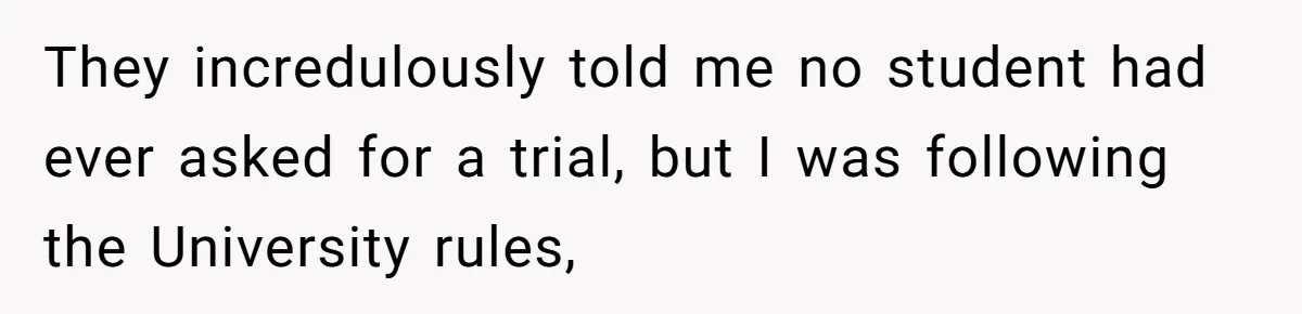 They incredulously told me no student had ever asked for a trial, but I was following the University rules,