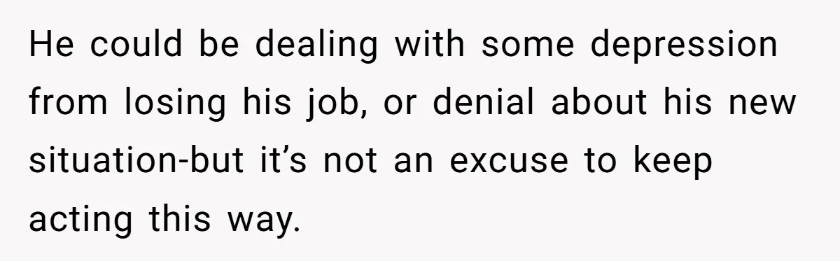 He could be dealing with some depression from losing his job, or denial about his new situation-but it’s not an excuse to keep acting this way.