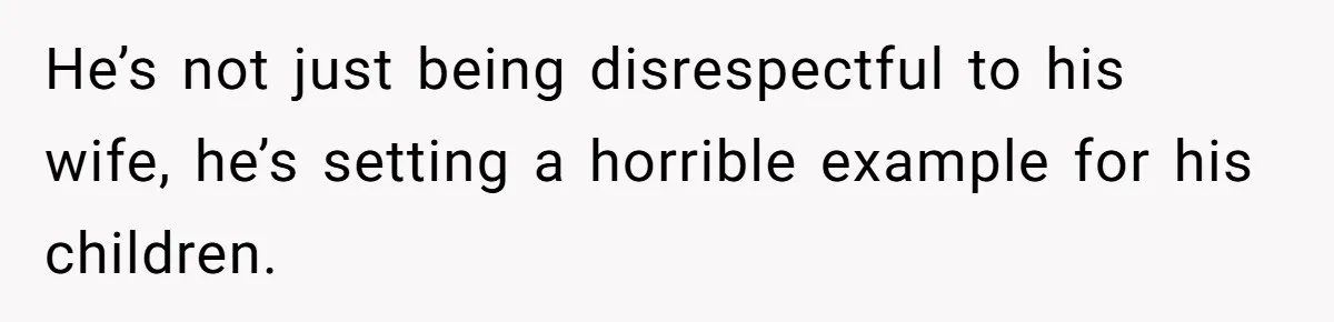 He’s not just being disrespectful to his wife, he’s setting a horrible example for his children.