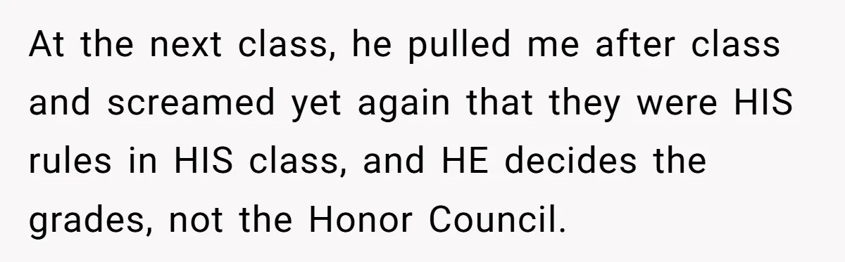 At the next class, he pulled me after class and screamed yet again that they were HIS rules in HIS class, and HE decides the grades, not the Honor Council.