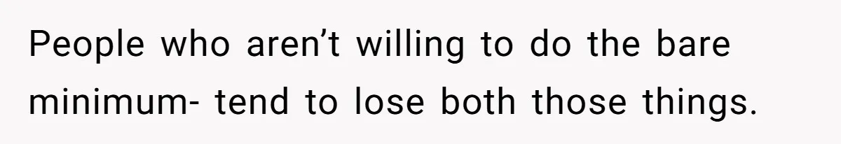 People who aren’t willing to do the bare minimum- tend to lose both those things.