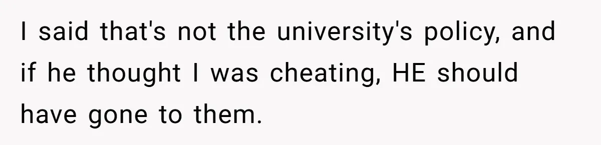 I said that's not the university's policy, and if he thought I was cheating, HE should have gone to them.