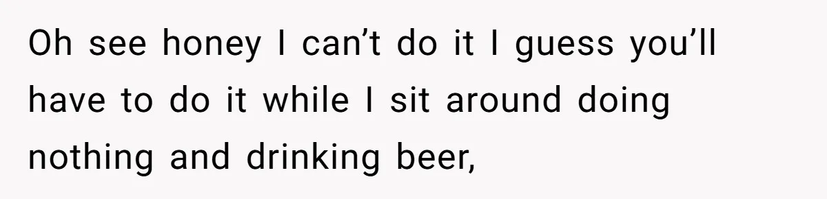 Oh see honey I can’t do it I guess you’ll have to do it while I sit around doing nothing and drinking beer,