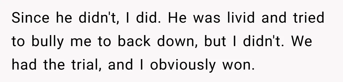 Since he didn't, I did. He was livid and tried to bully me to back down, but I didn't. We had the trial, and I obviously won.