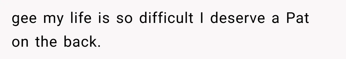 gee my life is so difficult I deserve a Pat on the back.