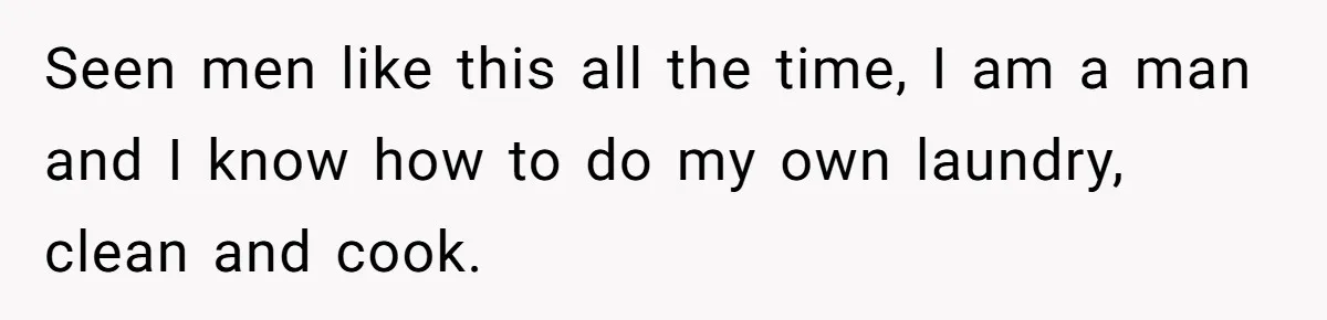Seen men like this all the time, I am a man and I know how to do my own laundry, clean and cook.