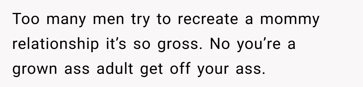 Too many men try to recreate a mommy relationship it’s so gross. No you’re a grown ass adult get off your ass.