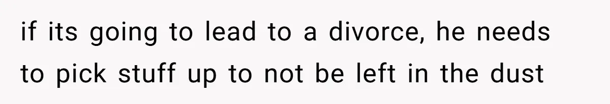 if its going to lead to a divorce, he needs to pick stuff up to not be left in the dust