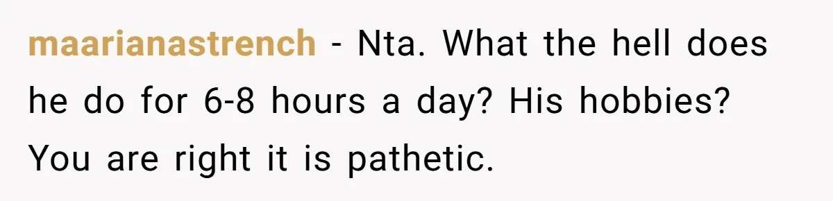 maarianastrench − Nta. What the hell does he do for 6-8 hours a day? His hobbies? You are right it is pathetic.