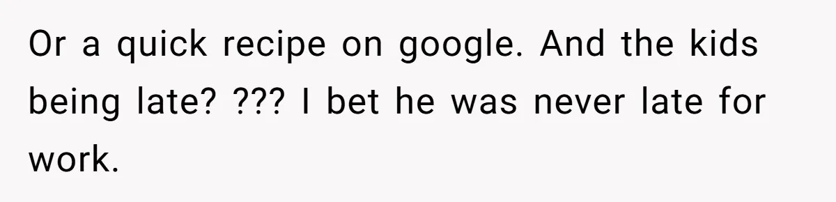 Or a quick recipe on google. And the kids being late? ??? I bet he was never late for work.