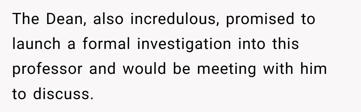 The Dean, also incredulous, promised to launch a formal investigation into this professor and would be meeting with him to discuss.