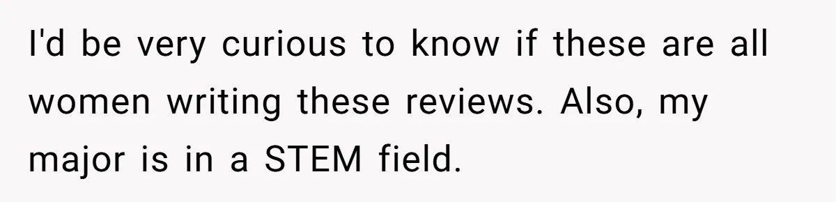 I'd be very curious to know if these are all women writing these reviews. Also, my major is in a STEM field.