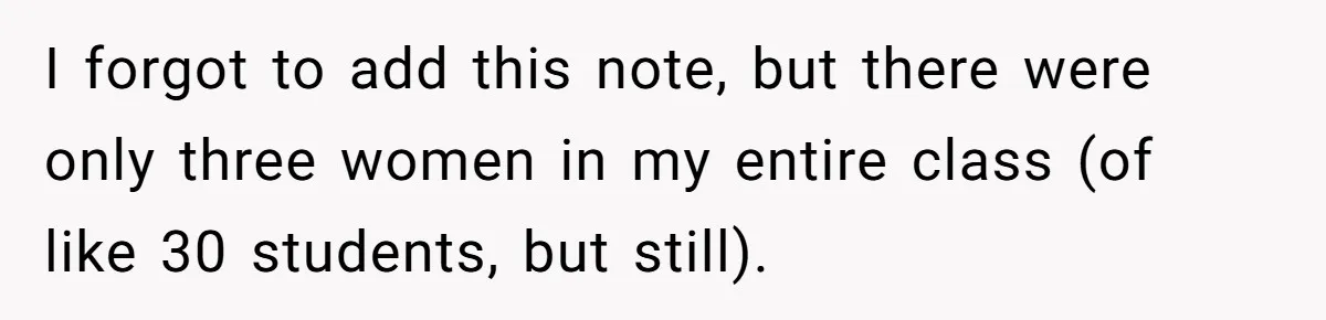 I forgot to add this note, but there were only three women in my entire class (of like 30 students, but still).
