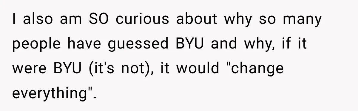 I also am SO curious about why so many people have guessed BYU and why, if it were BYU (it's not), it would "change everything".