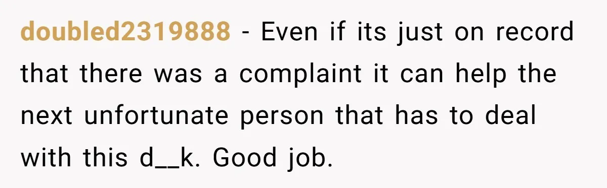 doubled2319888 − Even if its just on record that there was a complaint it can help the next unfortunate person that has to deal with this d__k. Good job.