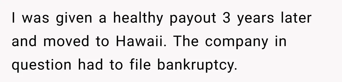 I was given a healthy payout 3 years later and moved to Hawaii. The company in question had to file bankruptcy.