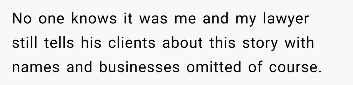 No one knows it was me and my lawyer still tells his clients about this story with names and businesses omitted of course.