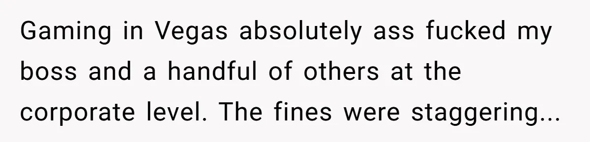 Gaming in Vegas absolutely ass fucked my boss and a handful of others at the corporate level. The fines were staggering...