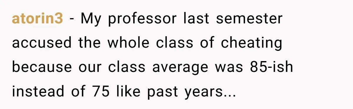 atorin3 − My professor last semester accused the whole class of cheating because our class average was 85-ish instead of 75 like past years...