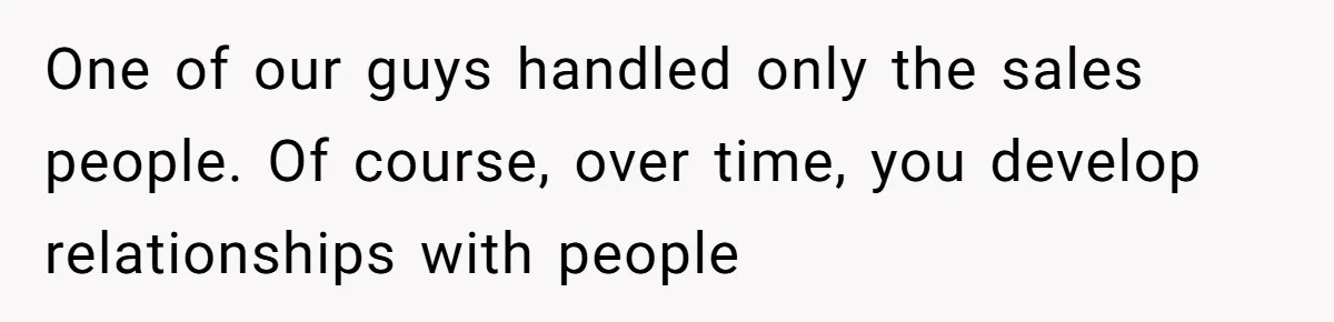 One of our guys handled only the sales people. Of course, over time, you develop relationships with people