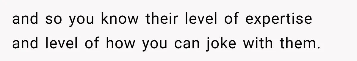 and so you know their level of expertise and level of how you can joke with them.