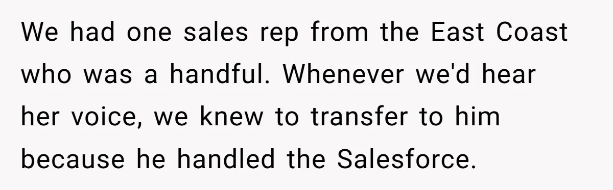 We had one sales rep from the East Coast who was a handful. Whenever we'd hear her voice, we knew to transfer to him because he handled the Salesforce.