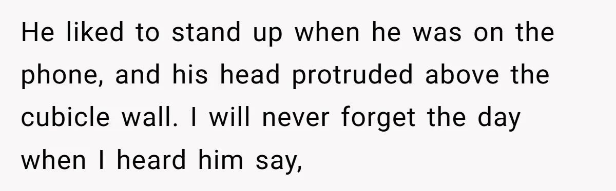 He liked to stand up when he was on the phone, and his head protruded above the cubicle wall. I will never forget the day when I heard him say,