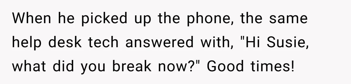 When he picked up the phone, the same help desk tech answered with, "Hi Susie, what did you break now?" Good times!