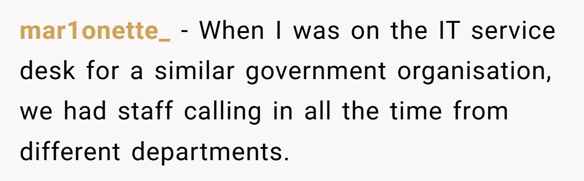 mar1onette_ − When I was on the IT service desk for a similar government organisation, we had staff calling in all the time from different departments.