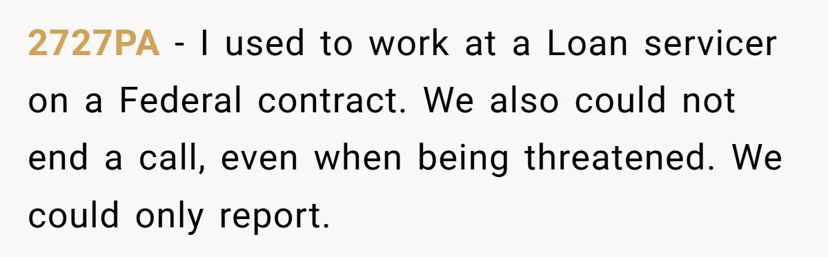 2727PA − I used to work at a Loan servicer on a Federal contract. We also could not end a call, even when being threatened. We could only report.