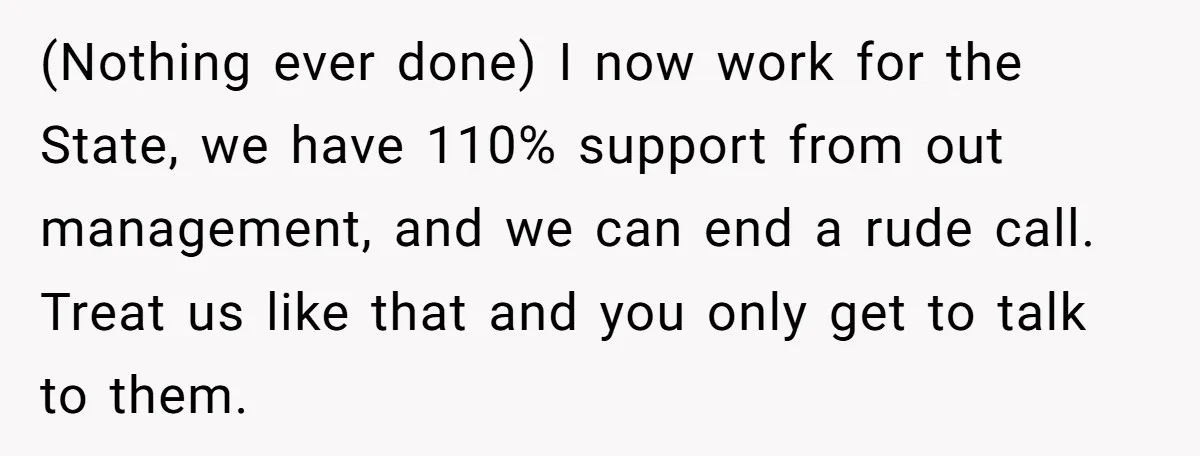 (Nothing ever done) I now work for the State, we have 110% support from out management, and we can end a rude call. Treat us like that and you only...